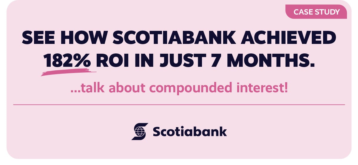 Case StudySee how Scotiabank Achieved 182% ROI in Just 7 Months....talk about compounded interest!